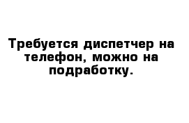 Требуется диспетчер на телефон, можно на подработку.